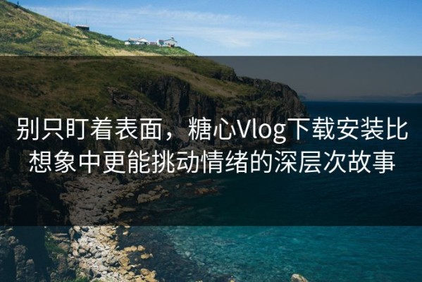 别只盯着表面，糖心Vlog下载安装比想象中更能挑动情绪的深层次故事