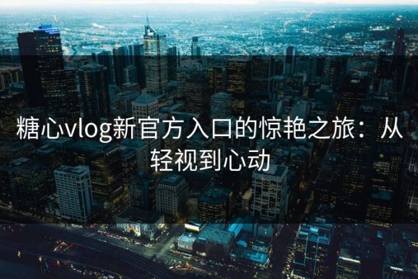 糖心vlog新官方入口的惊艳之旅：从轻视到心动