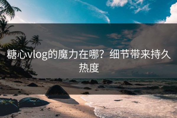 糖心vlog的魔力在哪？细节带来持久热度