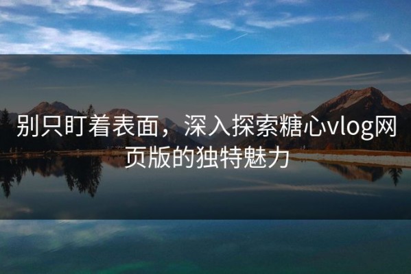 别只盯着表面，深入探索糖心vlog网页版的独特魅力