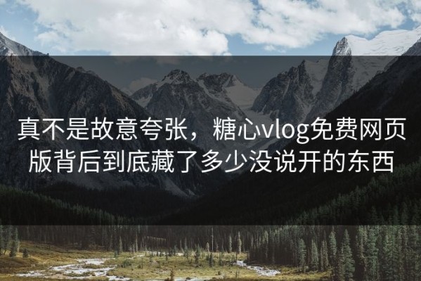 真不是故意夸张，糖心vlog免费网页版背后到底藏了多少没说开的东西