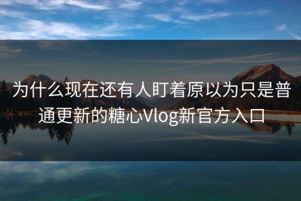 为什么现在还有人盯着原以为只是普通更新的糖心Vlog新官方入口