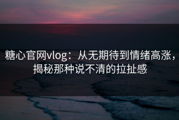 糖心官网vlog：从无期待到情绪高涨，揭秘那种说不清的拉扯感