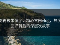 别再被带偏了，糖心官网vlog，热度回归背后的深层次故事
