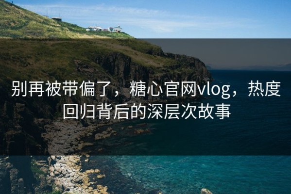 别再被带偏了，糖心官网vlog，热度回归背后的深层次故事