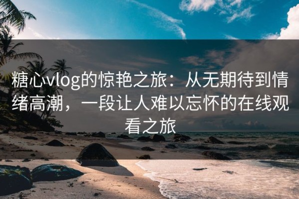 糖心vlog的惊艳之旅：从无期待到情绪高潮，一段让人难以忘怀的在线观看之旅