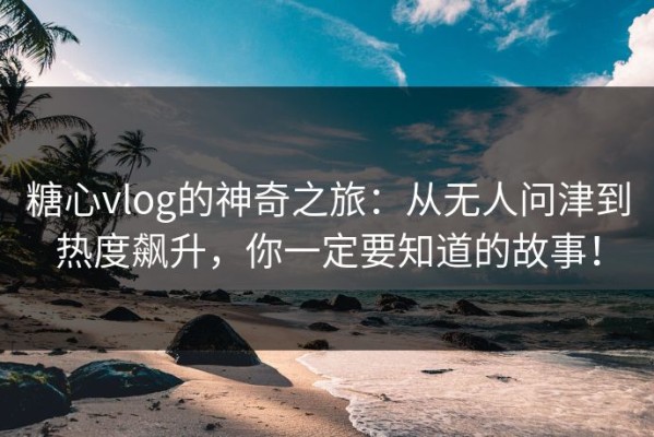 糖心vlog的神奇之旅：从无人问津到热度飙升，你一定要知道的故事！