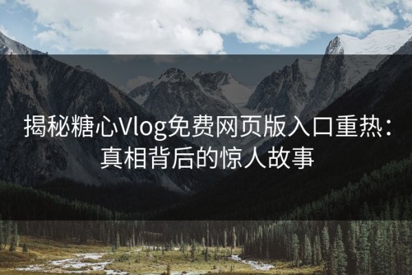 揭秘糖心Vlog免费网页版入口重热：真相背后的惊人故事