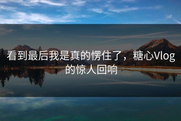 看到最后我是真的愣住了，糖心Vlog的惊人回响