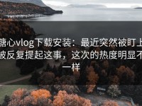 糖心vlog下载安装：最近突然被盯上被反复提起这事，这次的热度明显不一样