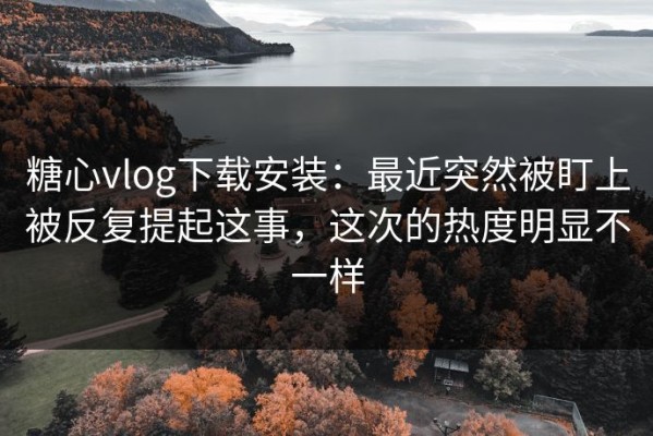 糖心vlog下载安装：最近突然被盯上被反复提起这事，这次的热度明显不一样