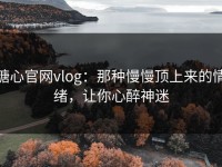 糖心官网vlog：那种慢慢顶上来的情绪，让你心醉神迷
