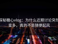 探秘糖心vlog：为什么近期讨论突然变多，真的不是随便起风