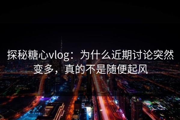 探秘糖心vlog：为什么近期讨论突然变多，真的不是随便起风