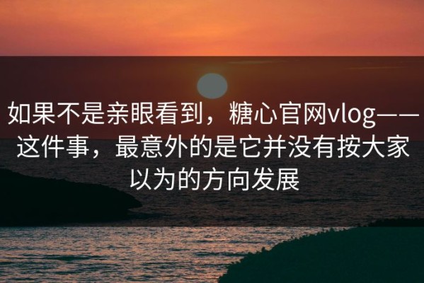 如果不是亲眼看到，糖心官网vlog——这件事，最意外的是它并没有按大家以为的方向发展