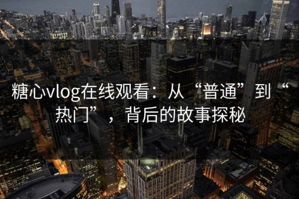 糖心vlog在线观看：从“普通”到“热门”，背后的故事探秘