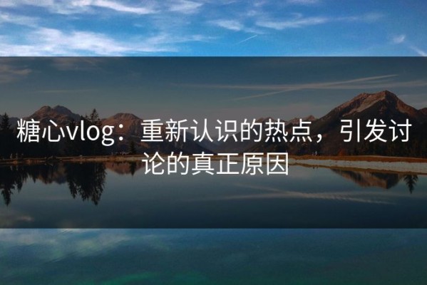 糖心vlog：重新认识的热点，引发讨论的真正原因