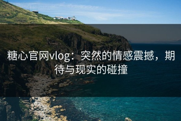 糖心官网vlog：突然的情感震撼，期待与现实的碰撞