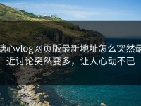 糖心vlog网页版最新地址怎么突然最近讨论突然变多，让人心动不已