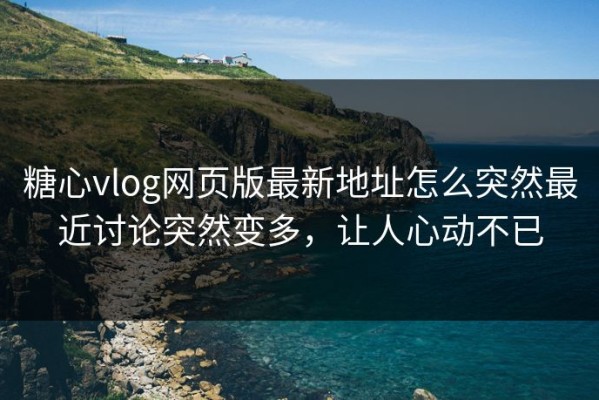 糖心vlog网页版最新地址怎么突然最近讨论突然变多，让人心动不已