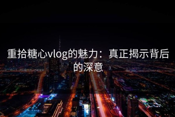 重拾糖心vlog的魅力：真正揭示背后的深意