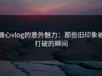 糖心vlog的意外魅力：那些旧印象被打破的瞬间