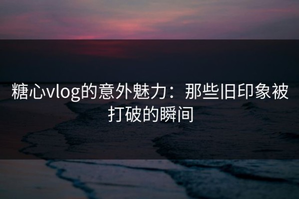 糖心vlog的意外魅力：那些旧印象被打破的瞬间