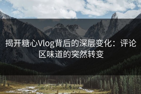 揭开糖心Vlog背后的深层变化：评论区味道的突然转变