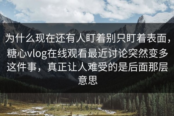 为什么现在还有人盯着别只盯着表面，糖心vlog在线观看最近讨论突然变多这件事，真正让人难受的是后面那层意思