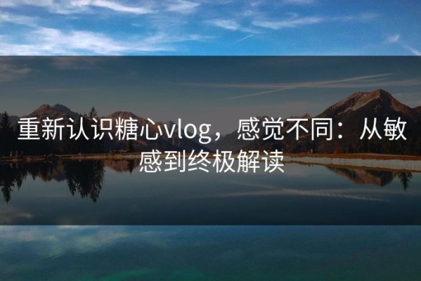 重新认识糖心vlog，感觉不同：从敏感到终极解读