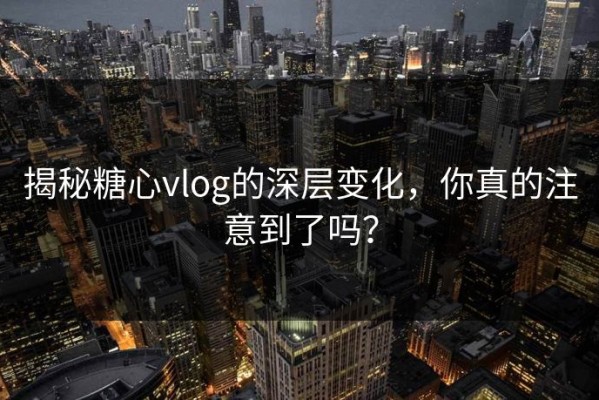 揭秘糖心vlog的深层变化，你真的注意到了吗？