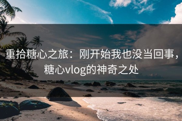 重拾糖心之旅：刚开始我也没当回事，糖心vlog的神奇之处