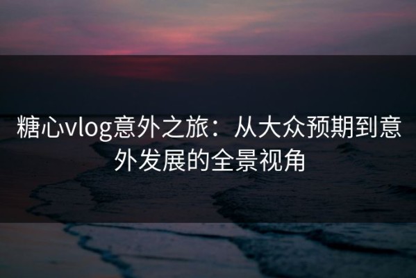 糖心vlog意外之旅：从大众预期到意外发展的全景视角