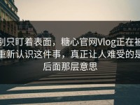 别只盯着表面，糖心官网Vlog正在被重新认识这件事，真正让人难受的是后面那层意思