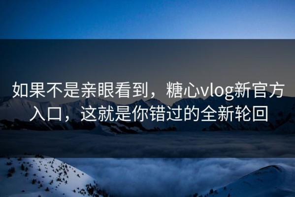 如果不是亲眼看到，糖心vlog新官方入口，这就是你错过的全新轮回