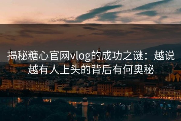 揭秘糖心官网vlog的成功之谜：越说越有人上头的背后有何奥秘