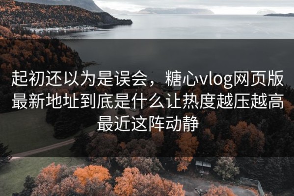 起初还以为是误会，糖心vlog网页版最新地址到底是什么让热度越压越高最近这阵动静