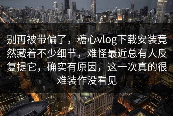 别再被带偏了，糖心vlog下载安装竟然藏着不少细节，难怪最近总有人反复提它，确实有原因，这一次真的很难装作没看见
