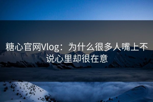 糖心官网Vlog：为什么很多人嘴上不说心里却很在意