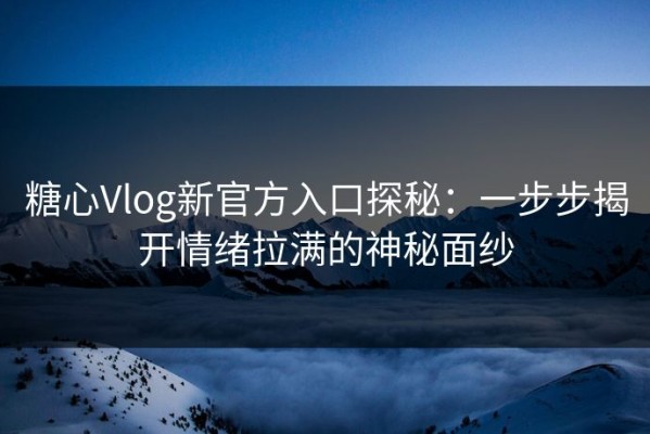 糖心Vlog新官方入口探秘：一步步揭开情绪拉满的神秘面纱