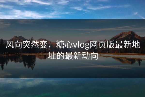 风向突然变，糖心vlog网页版最新地址的最新动向