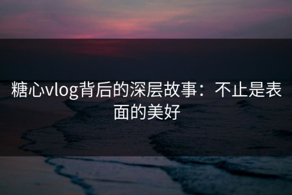 糖心vlog背后的深层故事：不止是表面的美好