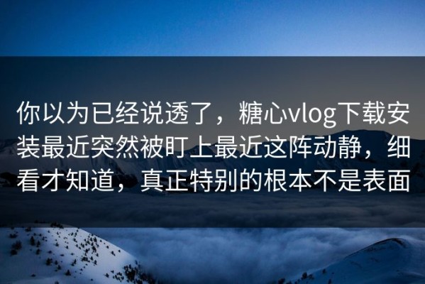 你以为已经说透了，糖心vlog下载安装最近突然被盯上最近这阵动静，细看才知道，真正特别的根本不是表面