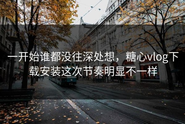 一开始谁都没往深处想，糖心vlog下载安装这次节奏明显不一样
