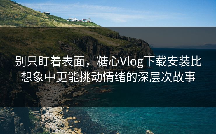 别只盯着表面，糖心Vlog下载安装比想象中更能挑动情绪的深层次故事