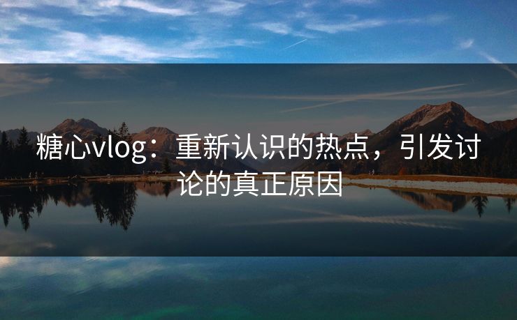 糖心vlog：重新认识的热点，引发讨论的真正原因