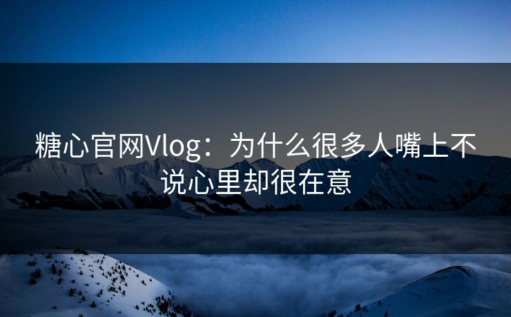 糖心官网Vlog：为什么很多人嘴上不说心里却很在意