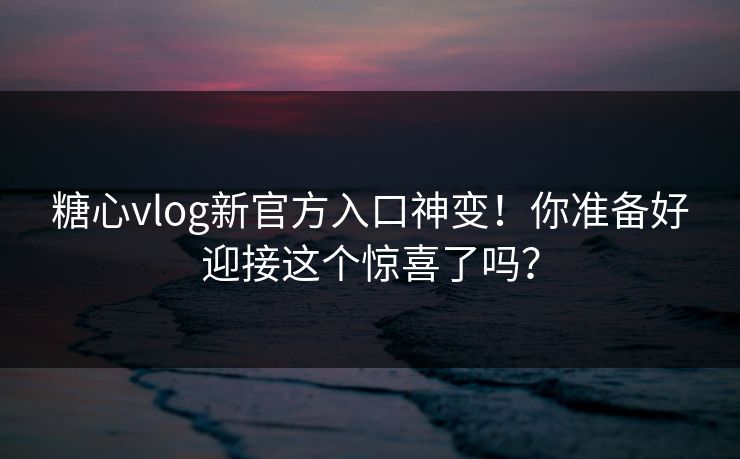 糖心vlog新官方入口神变！你准备好迎接这个惊喜了吗？