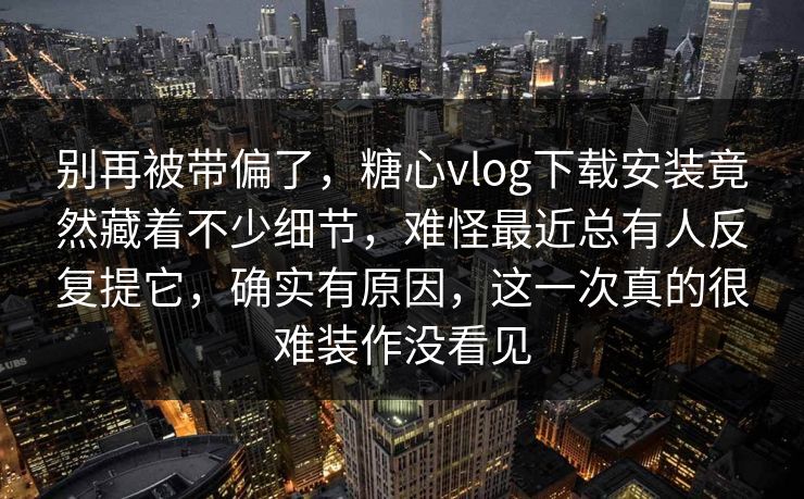 别再被带偏了，糖心vlog下载安装竟然藏着不少细节，难怪最近总有人反复提它，确实有原因，这一次真的很难装作没看见