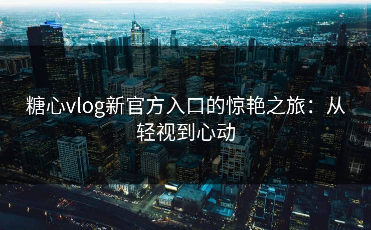 糖心vlog新官方入口的惊艳之旅：从轻视到心动